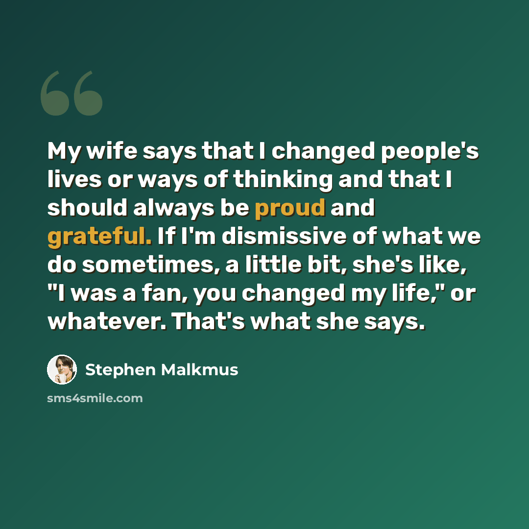 “My wife says that I changed people's lives or ways of thinking and that I should always be proud and grateful. If I'm dismissive of what we do sometimes, a little bit, she's like, "I was a fan, you changed my life," or whatever. That's what she says.” quote by Stephen Malkmus