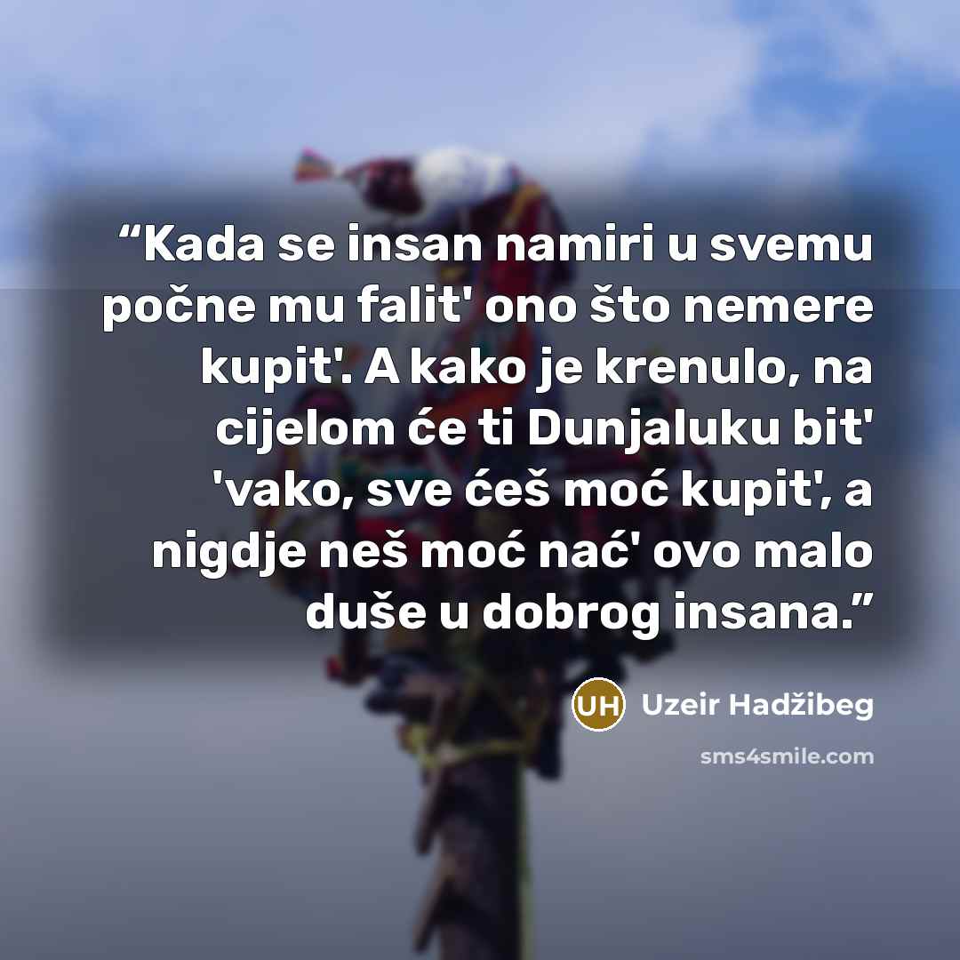 “Kada se insan namiri u svemu počne mu falit' ono što nemere kupit'. A kako je krenulo, na cijelom će ti Dunjaluku bit' 'vako, sve ćeš moć kupit', a nigdje neš moć nać' ovo malo duše u dobrog insana.” quote by Uzeir Hadžibeg