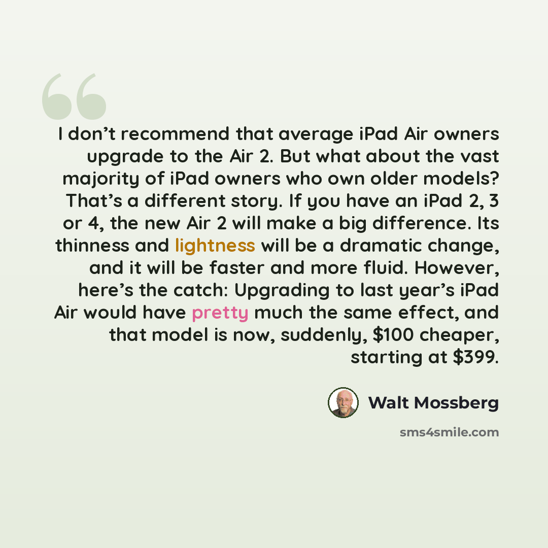 “I don’t recommend that average iPad Air owners upgrade to the Air 2. But what about the vast majority of iPad owners who own older models? That’s a different story. If you have an iPad 2, 3 or 4, the new Air 2 will make a big difference. Its thinness and lightness will be a dramatic change, and it…” quote by Walt Mossberg