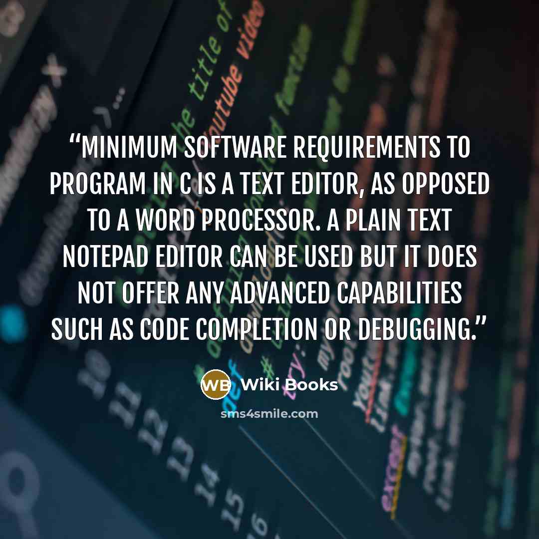 “minimum software requirements to program in C is a text editor, as opposed to a word processor. A plain text Notepad Editor can be used but it does not offer any advanced capabilities such as code completion or debugging.” quote by Wiki Books
