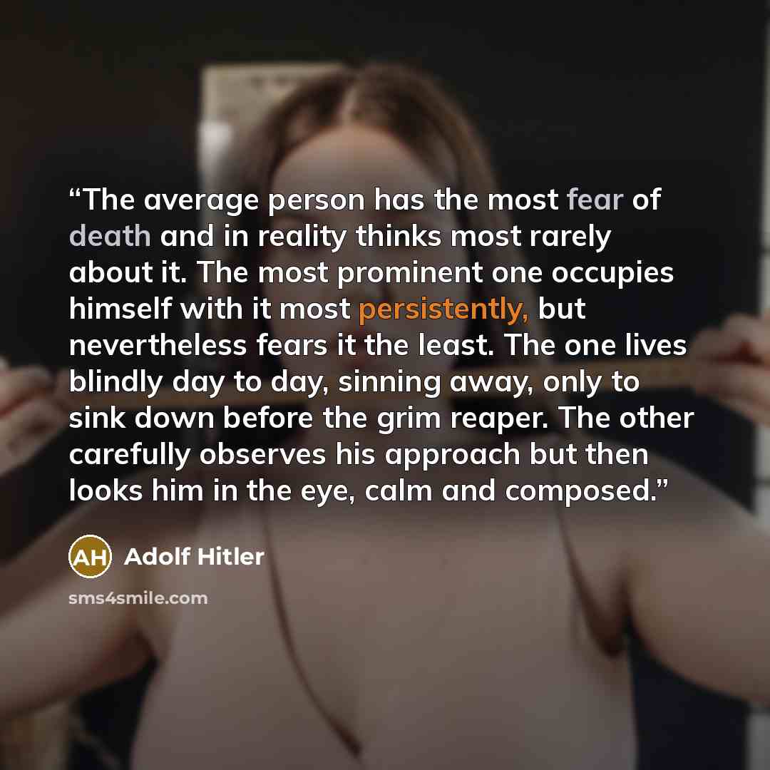 “The average person has the most fear of death and in reality thinks most rarely about it. The most prominent one occupies himself with it most persistently, but nevertheless fears it the least. The one lives blindly day to day, sinning away, only to sink down before the grim reaper. The other…” quote by Adolf Hitler