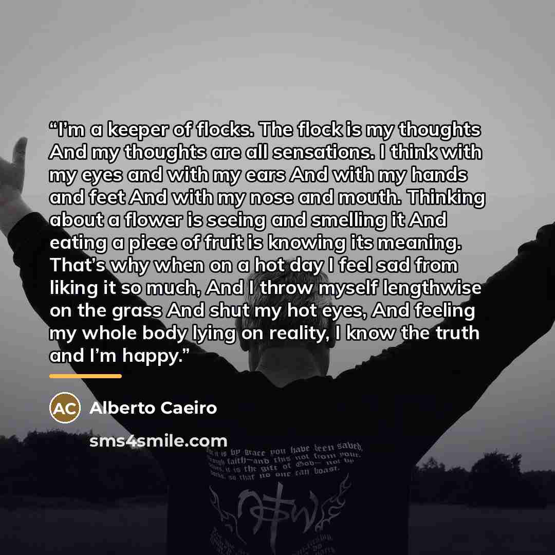 “I’m a keeper of flocks. The flock is my thoughts And my thoughts are all sensations. I think with my eyes and with my ears And with my hands and feet And with my nose and mouth. Thinking about a flower is seeing and smelling it And eating a piece of fruit is knowing its meaning. That’s why when on…” quote by Alberto Caeiro