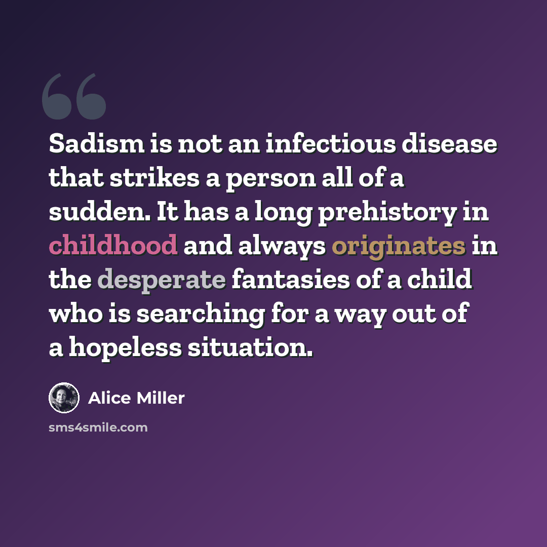 “Sadism is not an infectious disease that strikes a person all of a sudden. It has a long prehistory in childhood and always originates in the desperate fantasies of a child who is searching for a way out of a hopeless situation.” quote by Alice Miller