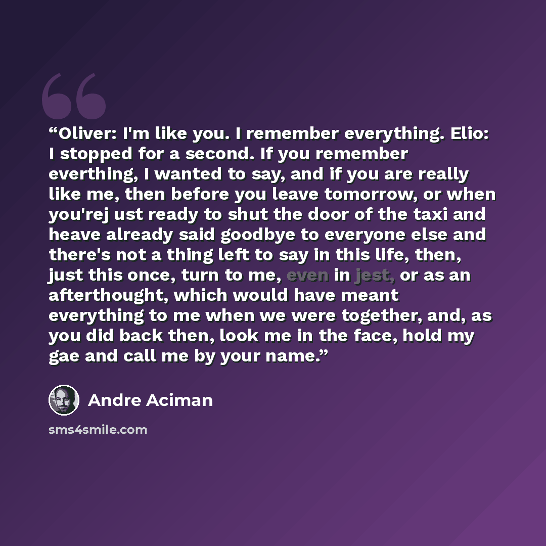 “Oliver: I'm like you. I remember everything. Elio: I stopped for a second. If you remember everthing, I wanted to say, and if you are really like me, then before you leave tomorrow, or when you'rej ust ready to shut the door of the taxi and heave already said goodbye to everyone else and there's…” quote by André Aciman