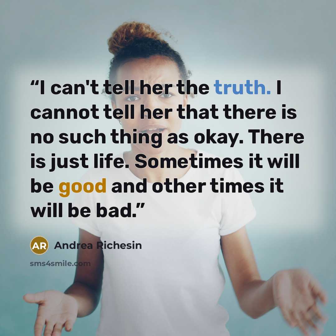 “I can't tell her the truth. I cannot tell her that there is no such thing as okay. There is just life. Sometimes it will be good and other times it will be bad.” quote by Andrea Richesin