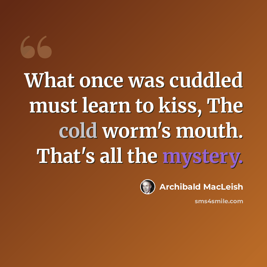 “What once was cuddled must learn to kiss, The cold worm's mouth. That's all the mystery.” quote by Archibald MacLeish