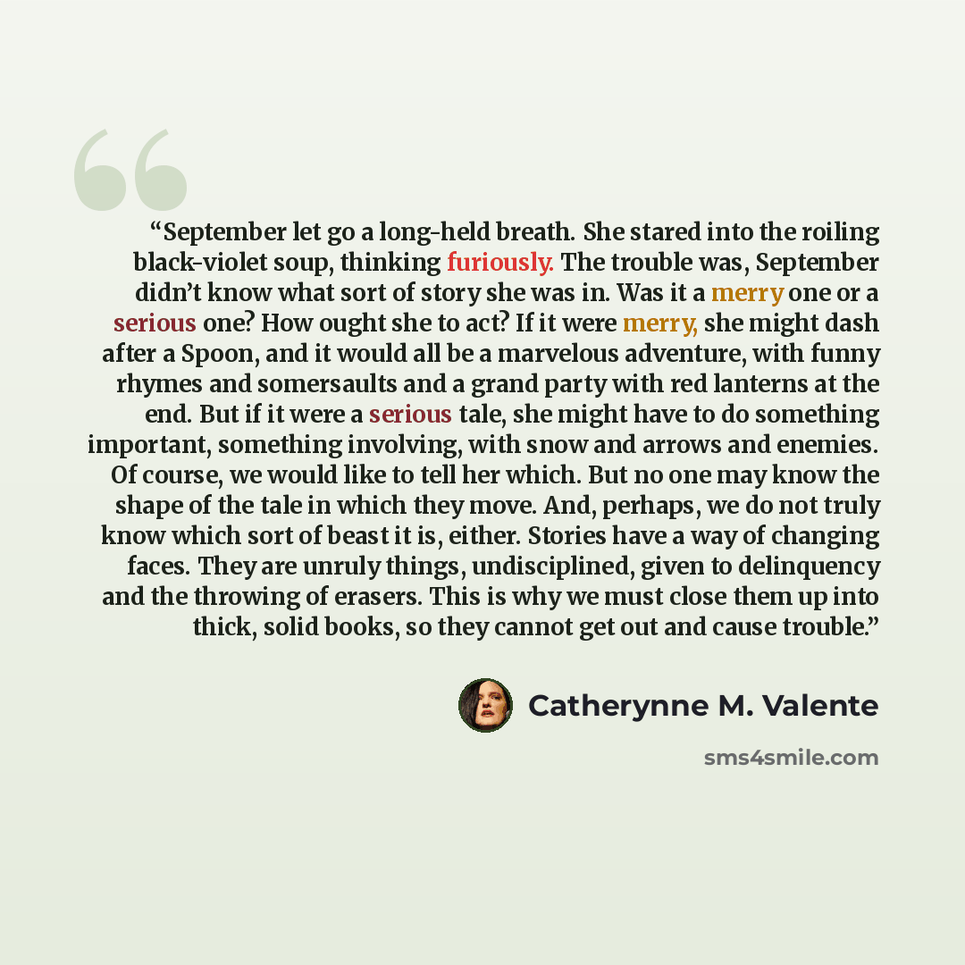 “September let go a long-held breath. She stared into the roiling black-violet soup, thinking furiously. The trouble was, September didn’t know what sort of story she was in. Was it a merry one or a serious one? How ought she to act? If it were merry, she might dash after a Spoon, and it would all…” quote by Catherynne M. Valente