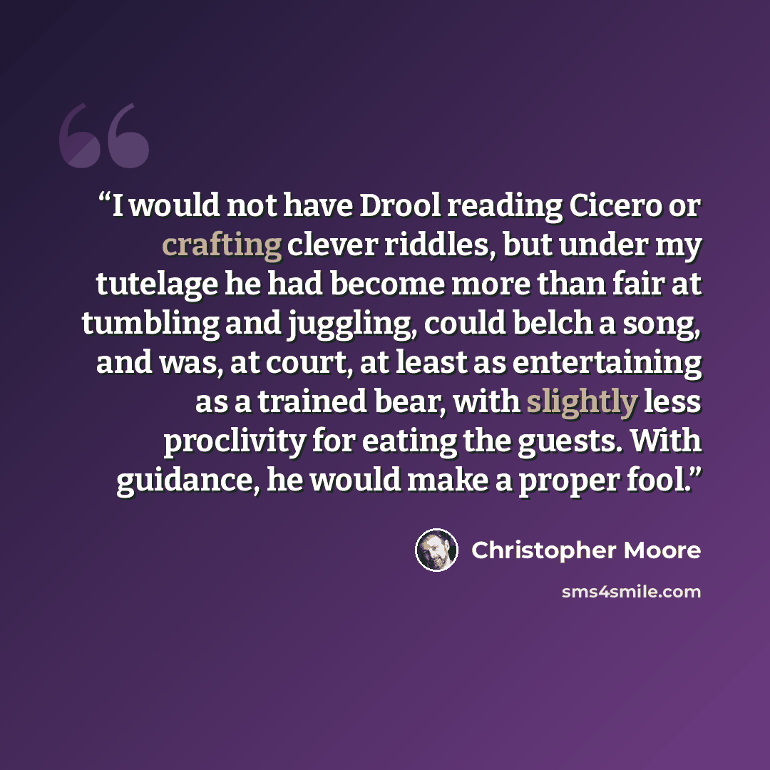 “I would not have Drool reading Cicero or crafting clever riddles, but under my tutelage he had become more than fair at tumbling and juggling, could belch a song, and was, at court, at least as entertaining as a trained bear, with slightly less proclivity for eating the guests. With guidance, he…” quote by Christopher Moore