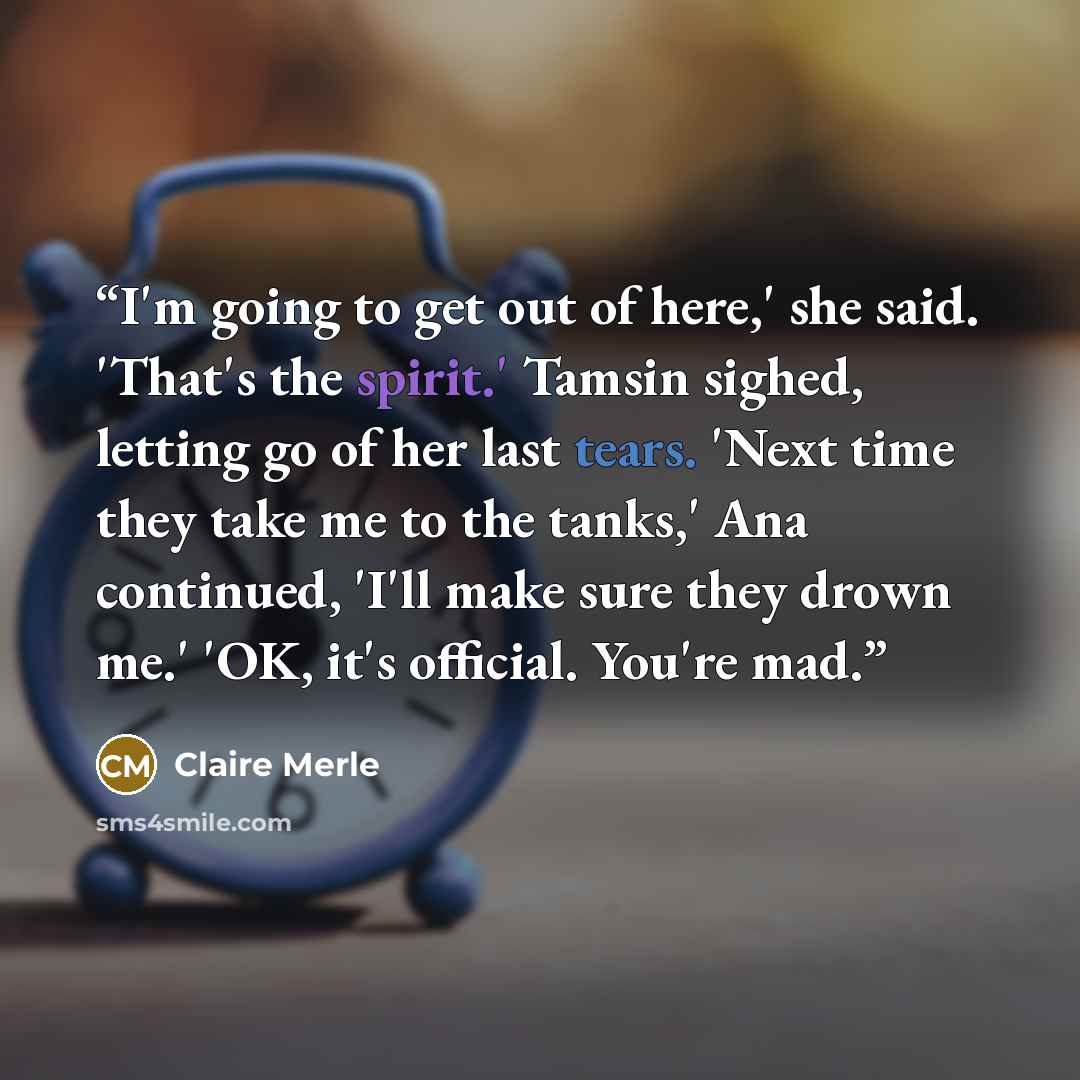 “I'm going to get out of here,' she said. 'That's the spirit.' Tamsin sighed, letting go of her last tears. 'Next time they take me to the tanks,' Ana continued, 'I'll make sure they drown me.' 'OK, it's official. You're mad.” quote by Claire Merle