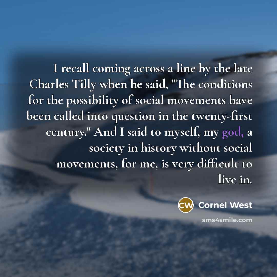 “I recall coming across a line by the late Charles Tilly when he said, "The conditions for the possibility of social movements have been called into question in the twenty-first century." And I said to myself, my god, a society in history without social movements, for me, is very difficult to live…” quote by Cornel West