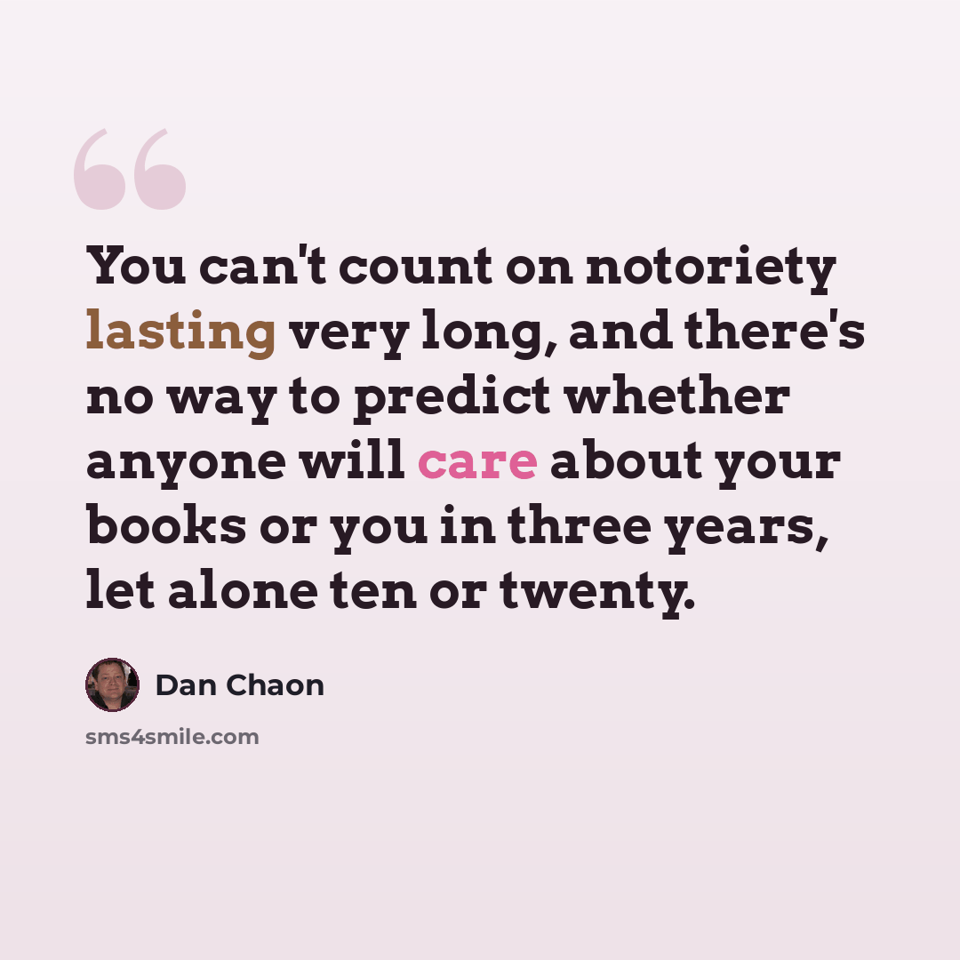 “You can't count on notoriety lasting very long, and there's no way to predict whether anyone will care about your books or you in three years, let alone ten or twenty.” quote by Dan Chaon