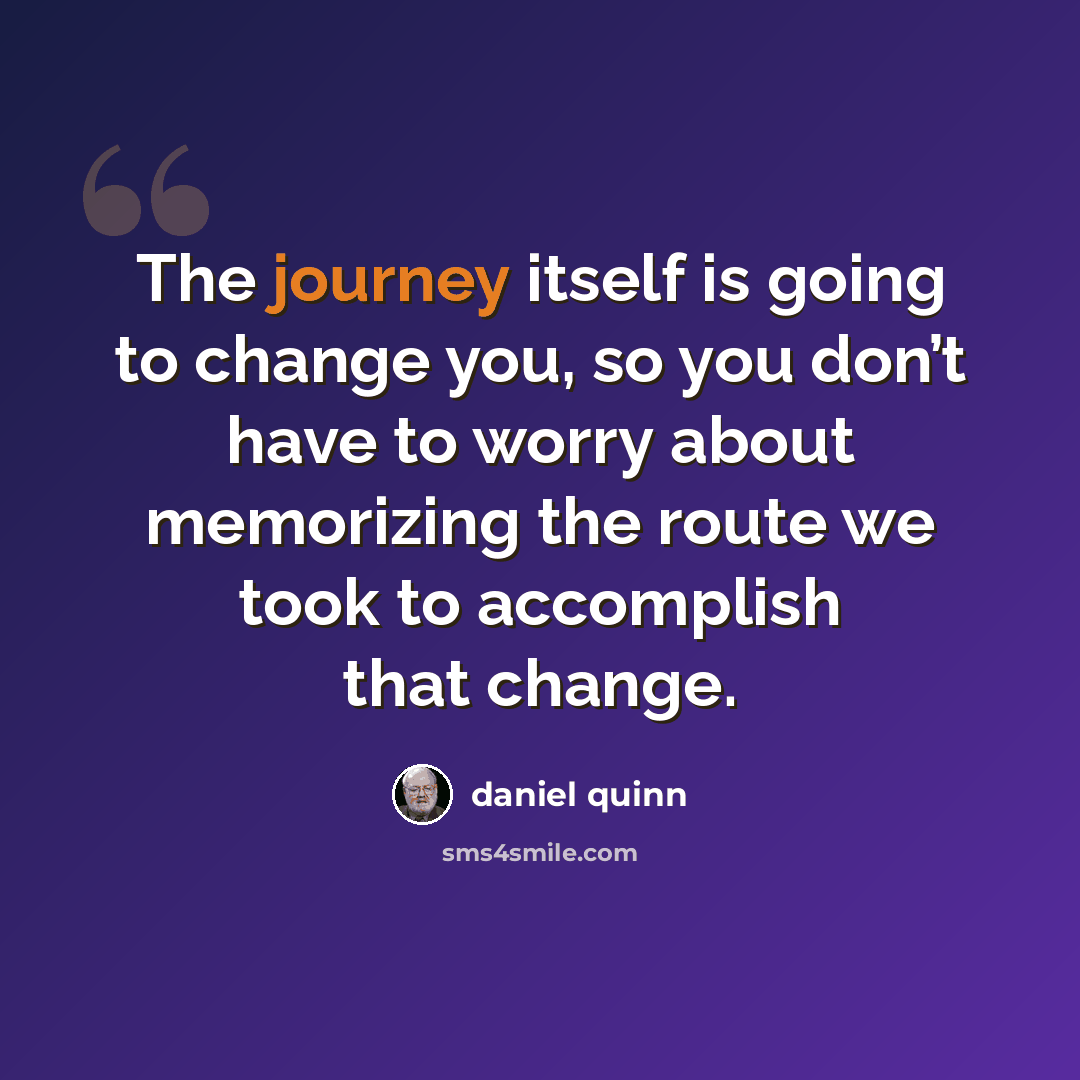 “The journey itself is going to change you, so you don’t have to worry about memorizing the route we took to accomplish that change.” quote by Daniel Quinn