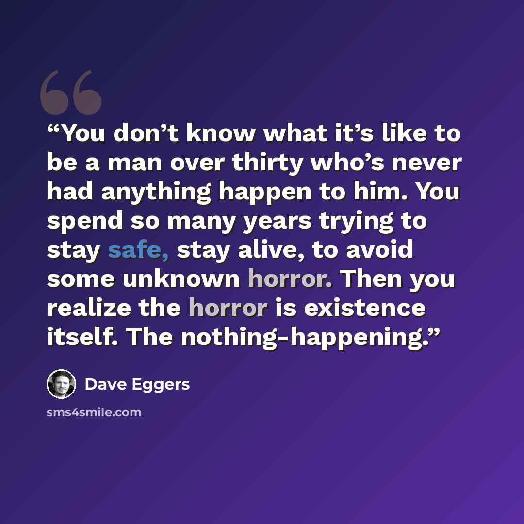 “You don’t know what it’s like to be a man over thirty who’s never had anything happen to him. You spend so many years trying to stay safe, stay alive, to avoid some unknown horror. Then you realize the horror is existence itself. The nothing-happening.” quote by Dave Eggers