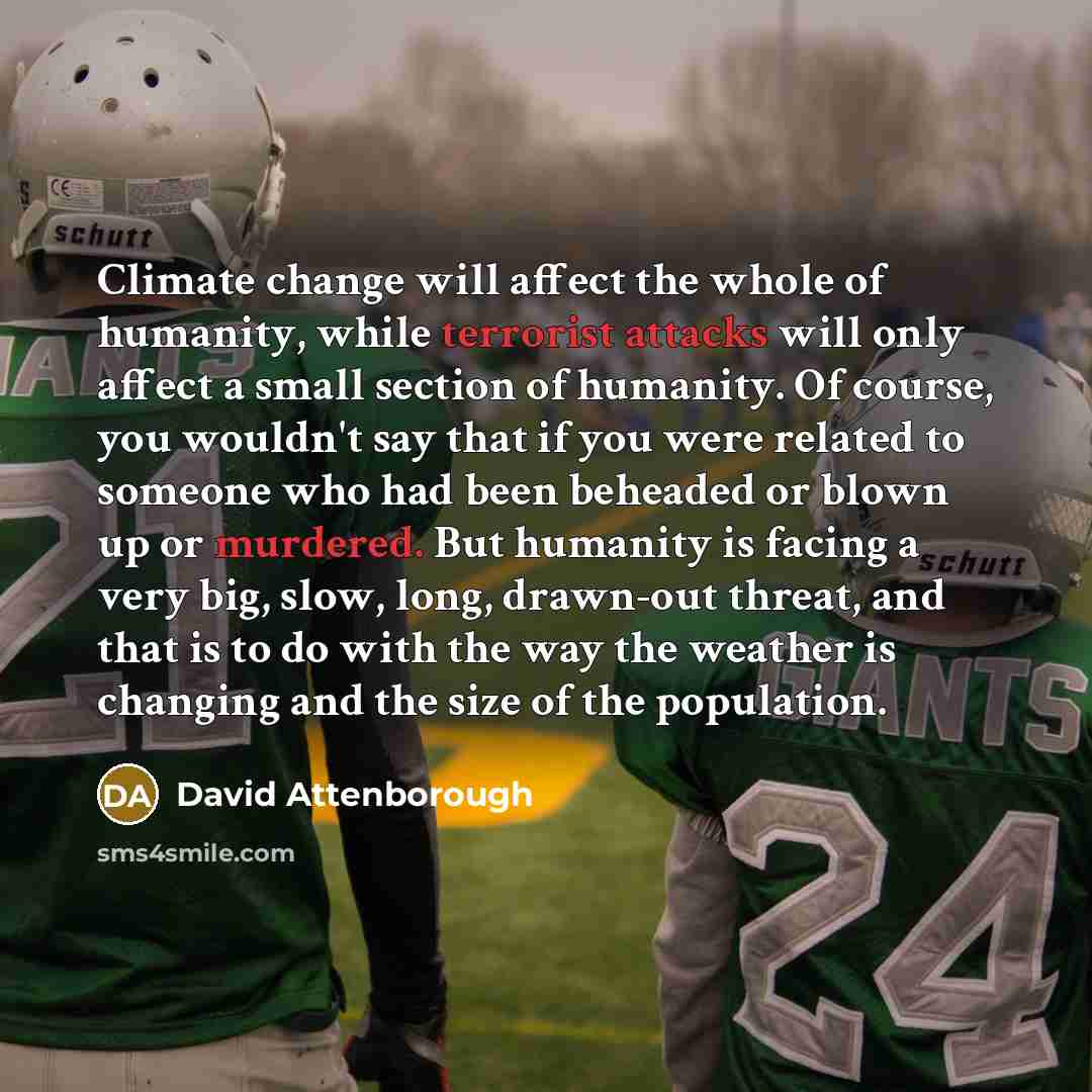 “Climate change will affect the whole of humanity, while terrorist attacks will only affect a small section of humanity. Of course, you wouldn't say that if you were related to someone who had been beheaded or blown up or murdered. But humanity is facing a very big, slow, long, drawn-out threat…” quote by David Attenborough