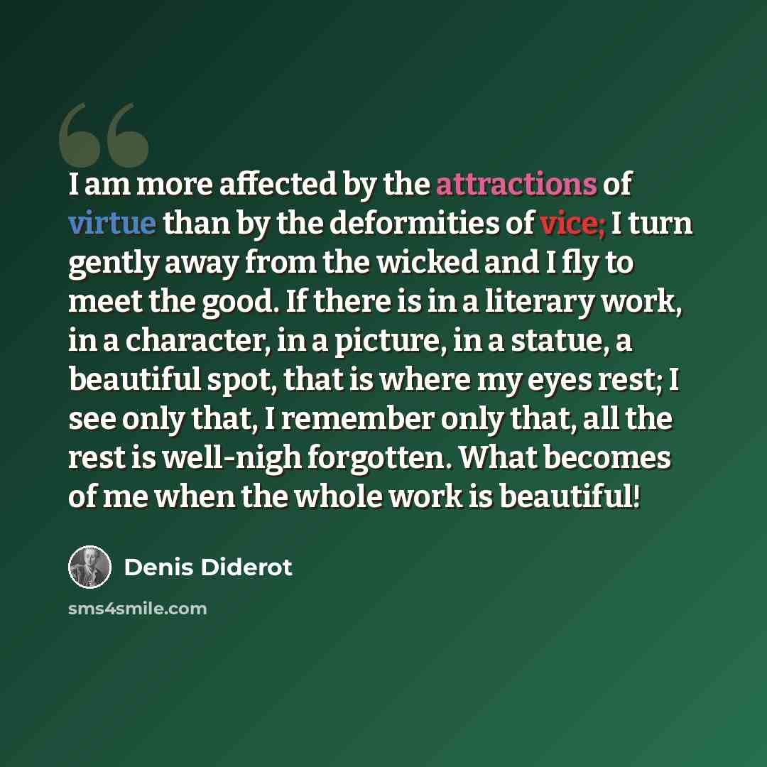“I am more affected by the attractions of virtue than by the deformities of vice; I turn gently away from the wicked and I fly to meet the good. If there is in a literary work, in a character, in a picture, in a statue, a beautiful spot, that is where my eyes rest; I see only that, I remember only…” quote by Denis Diderot