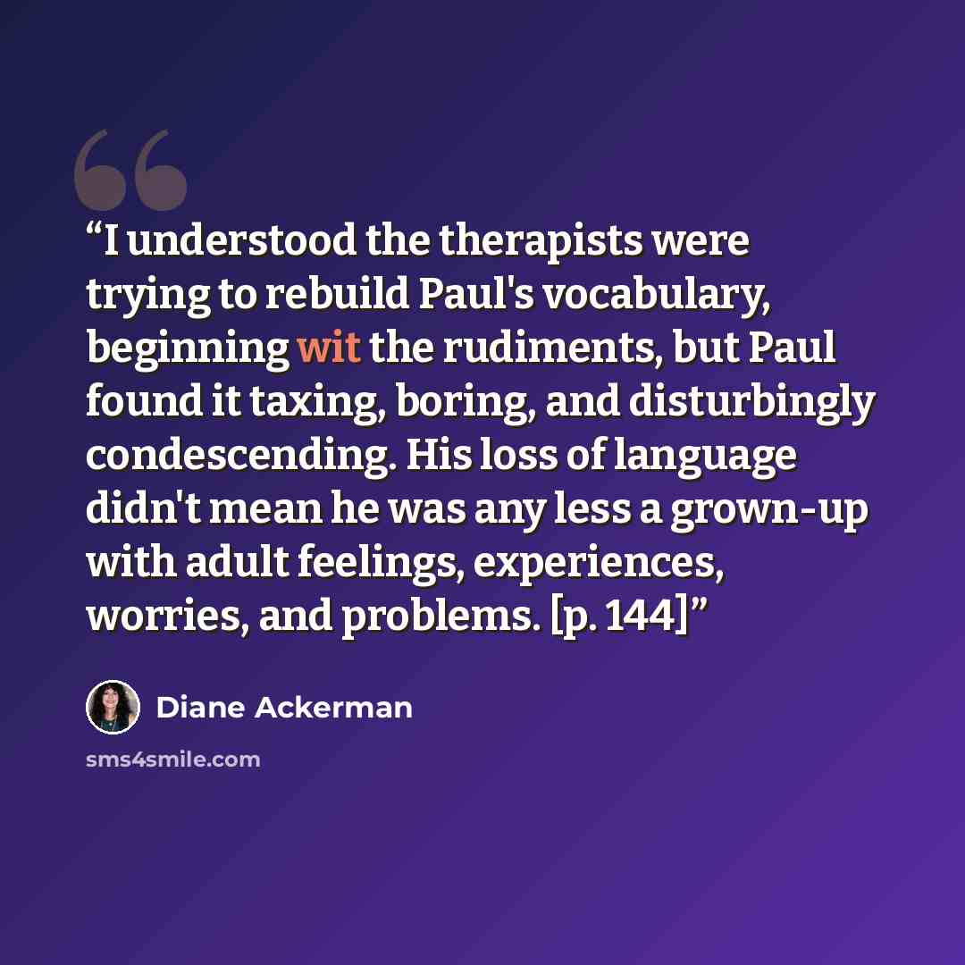 “I understood the therapists were trying to rebuild Paul's vocabulary, beginning wit the rudiments, but Paul found it taxing, boring, and disturbingly condescending. His loss of language didn't mean he was any less a grown-up with adult feelings, experiences, worries, and problems. [p. 144]” quote by Diane Ackerman