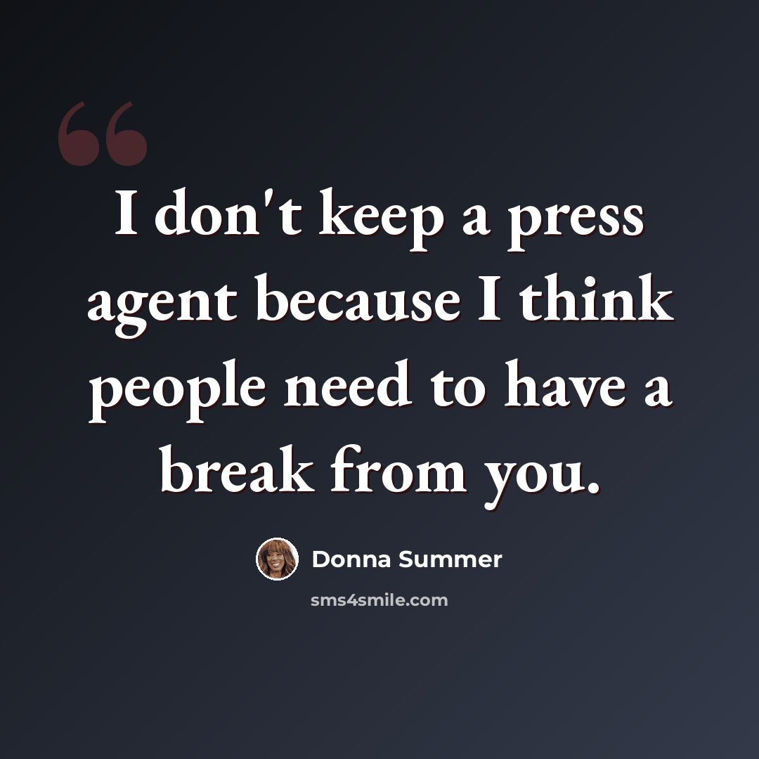 “I don't keep a press agent because I think people need to have a break from you.” quote by Donna Summer