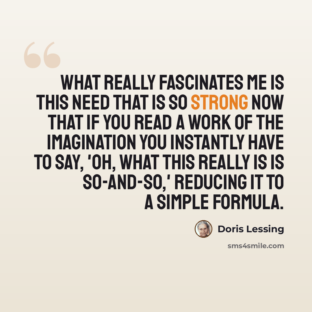 “What really fascinates me is this need that is so strong now that if you read a work of the imagination you instantly have to say, 'Oh, what this really is is so-and-so,' reducing it to a simple formula.” quote by Doris Lessing