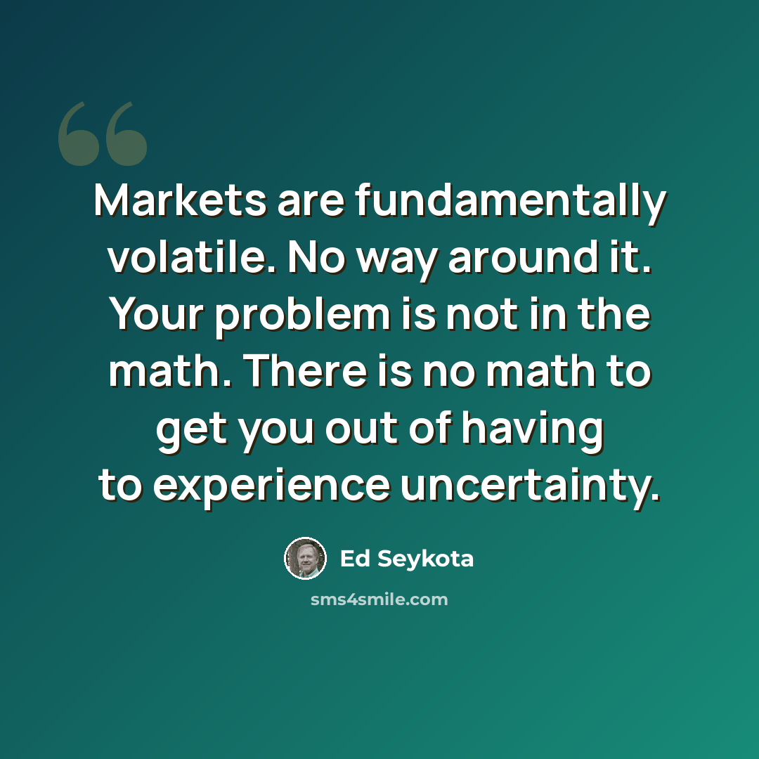 “Markets are fundamentally volatile. No way around it. Your problem is not in the math. There is no math to get you out of having to experience uncertainty.” quote by Ed Seykota