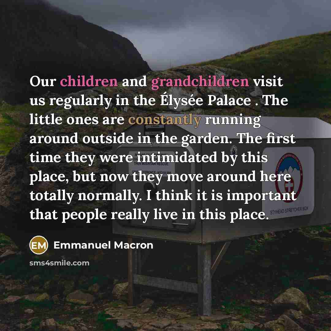 “Our children and grandchildren visit us regularly in the Élysée Palace . The little ones are constantly running around outside in the garden. The first time they were intimidated by this place, but now they move around here totally normally. I think it is important that people really live in this…” quote by Emmanuel Macron
