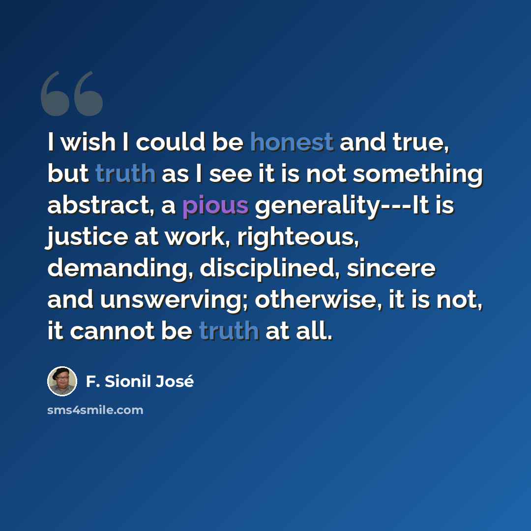 “I wish I could be honest and true, but truth as I see it is not something abstract, a pious generality---It is justice at work, righteous, demanding, disciplined, sincere and unswerving; otherwise, it is not, it cannot be truth at all.” quote by F. Sionil José