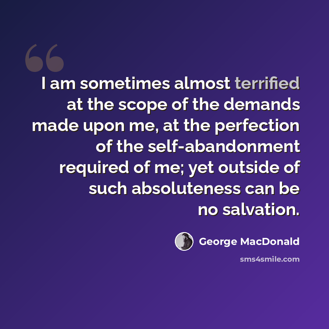 “I am sometimes almost terrified at the scope of the demands made upon me, at the perfection of the self-abandonment required of me; yet outside of such absoluteness can be no salvation.” quote by George MacDonald