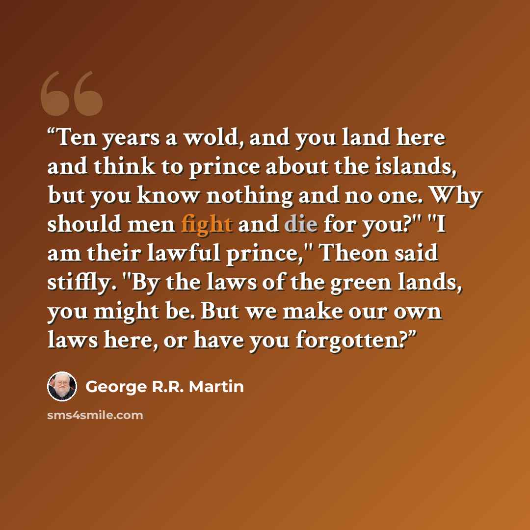 “Ten years a wold, and you land here and think to prince about the islands, but you know nothing and no one. Why should men fight and die for you?'' ''I am their lawful prince,'' Theon said stiffly. ''By the laws of the green lands, you might be. But we make our own laws here, or have you forgotten?” quote by George R.R. Martin