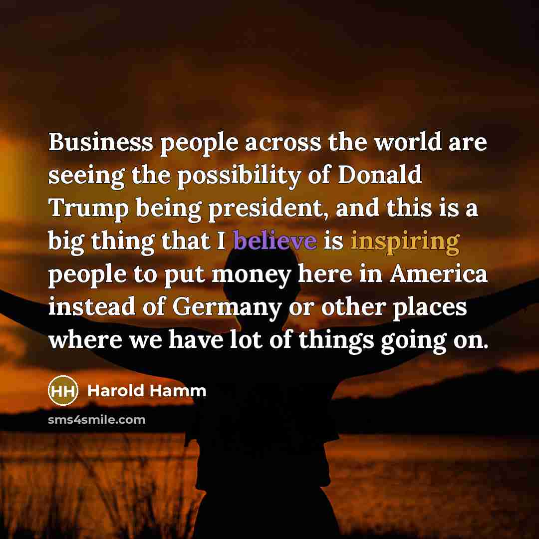 “Business people across the world are seeing the possibility of Donald Trump being president, and this is a big thing that I believe is inspiring people to put money here in America instead of Germany or other places where we have lot of things going on.” quote by Harold Hamm