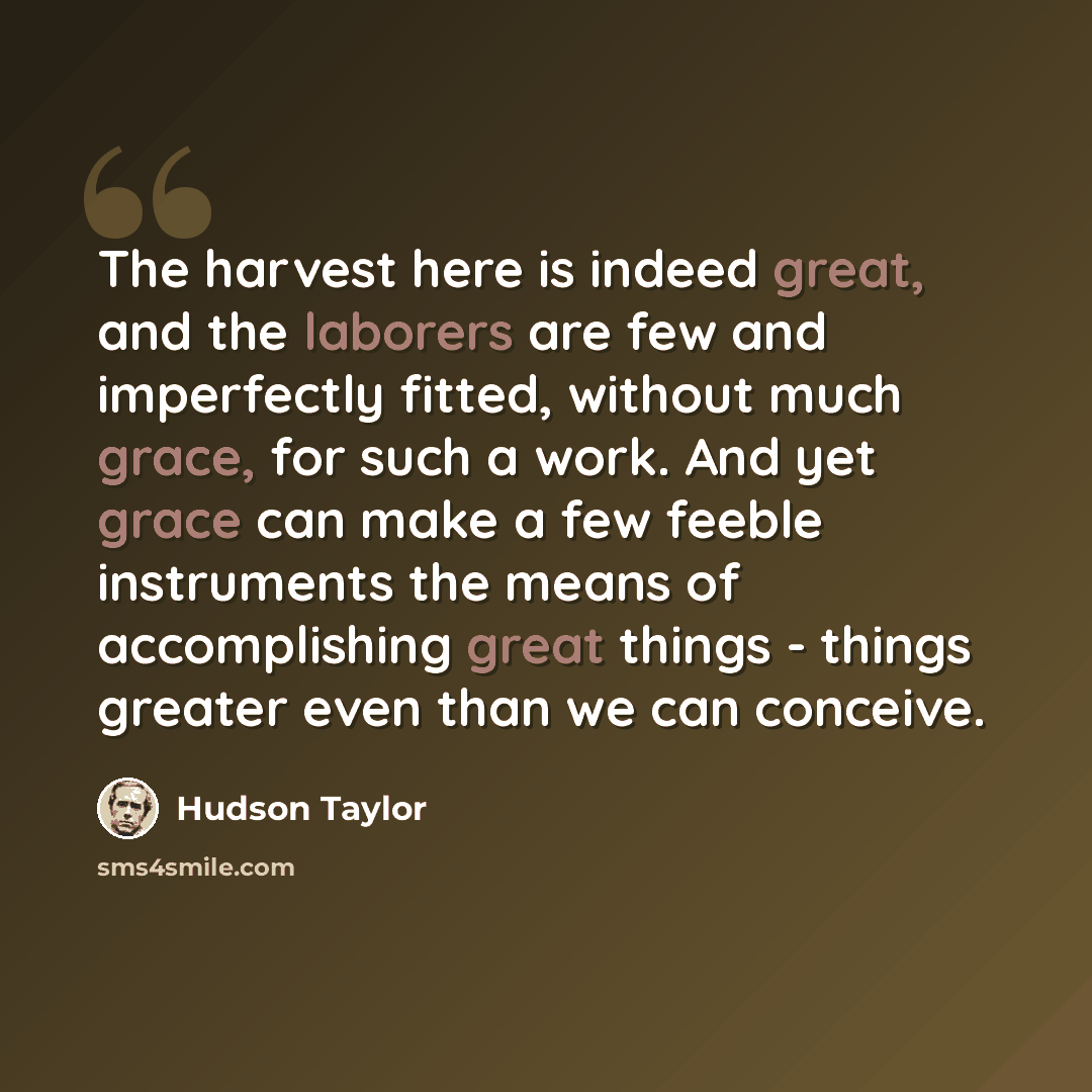 “The harvest here is indeed great, and the laborers are few and imperfectly fitted, without much grace, for such a work. And yet grace can make a few feeble instruments the means of accomplishing great things - things greater even than we can conceive.” quote by Hudson Taylor