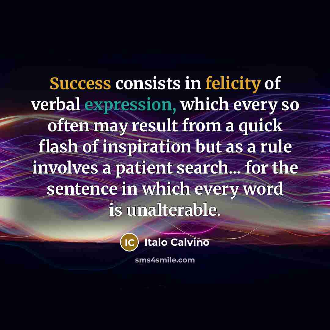 “Success consists in felicity of verbal expression, which every so often may result from a quick flash of inspiration but as a rule involves a patient search... for the sentence in which every word is unalterable.” quote by Italo Calvino