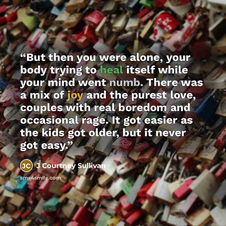 “But then you were alone, your body trying to heal itself while your mind went numb. There was a mix of joy and the purest love, couples with real boredom and occasional rage. It got easier as the kids got older, but it never got easy.” quote by J Courtney Sullivan