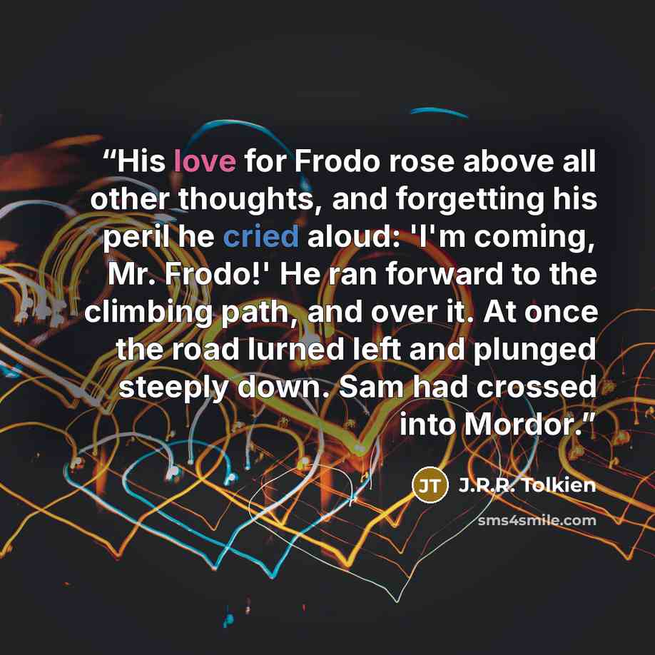 “His love for Frodo rose above all other thoughts, and forgetting his peril he cried aloud: 'I'm coming, Mr. Frodo!' He ran forward to the climbing path, and over it. At once the road lurned left and plunged steeply down. Sam had crossed into Mordor.” quote by J.R.R. Tolkien