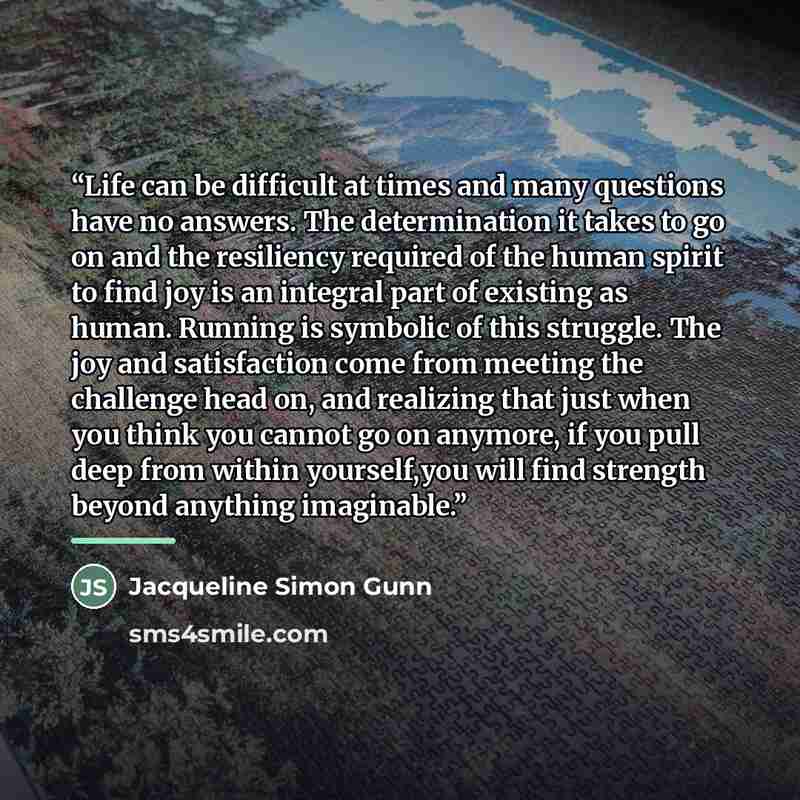“Life can be difficult at times and many questions have no answers. The determination it takes to go on and the resiliency required of the human spirit to find joy is an integral part of existing as human. Running is symbolic of this struggle. The joy and satisfaction come from meeting the…” quote by Jacqueline Simon Gunn