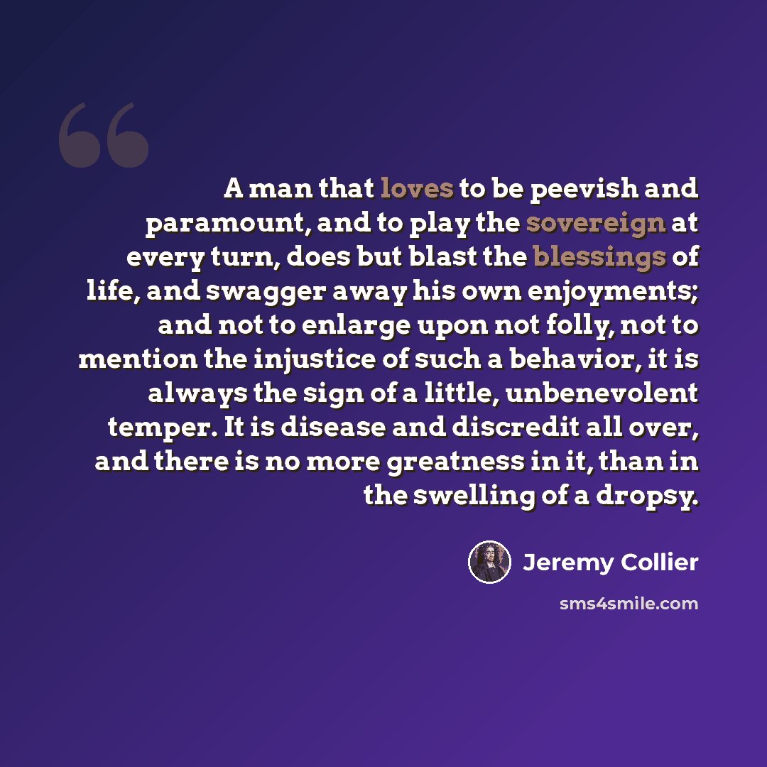 “A man that loves to be peevish and paramount, and to play the sovereign at every turn, does but blast the blessings of life, and swagger away his own enjoyments; and not to enlarge upon not folly, not to mention the injustice of such a behavior, it is always the sign of a little, unbenevolent…” quote by Jeremy Collier