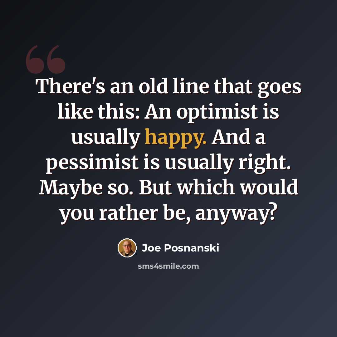 “There's an old line that goes like this: An optimist is usually happy. And a pessimist is usually right. Maybe so. But which would you rather be, anyway?” quote by Joe Posnanski