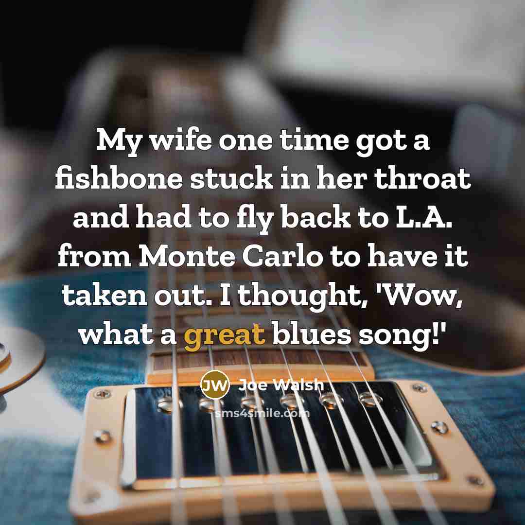 “My wife one time got a fishbone stuck in her throat and had to fly back to L.A. from Monte Carlo to have it taken out. I thought, 'Wow, what a great blues song!'” quote by Joe Walsh