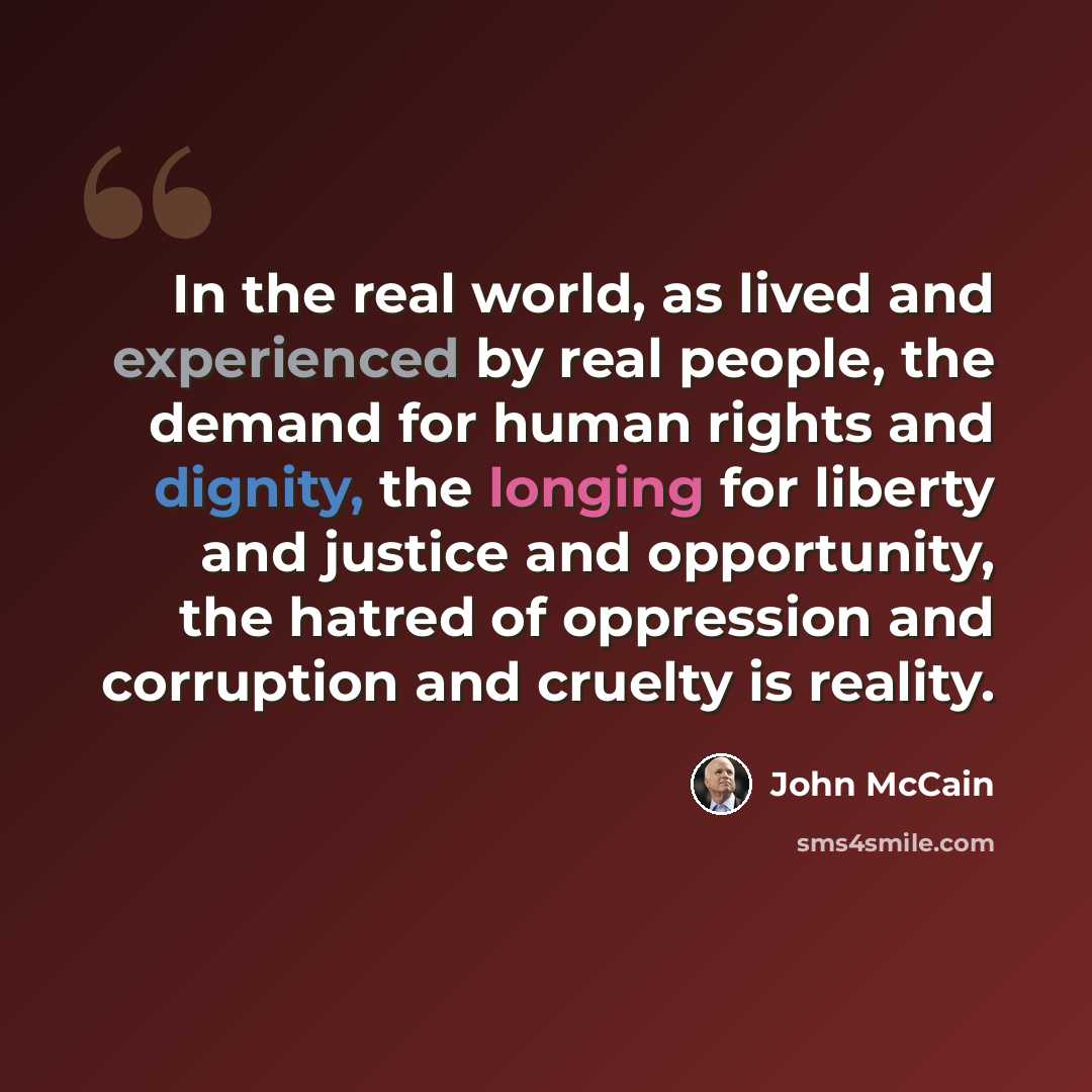“In the real world, as lived and experienced by real people, the demand for human rights and dignity, the longing for liberty and justice and opportunity, the hatred of oppression and corruption and cruelty is reality.” quote by John McCain