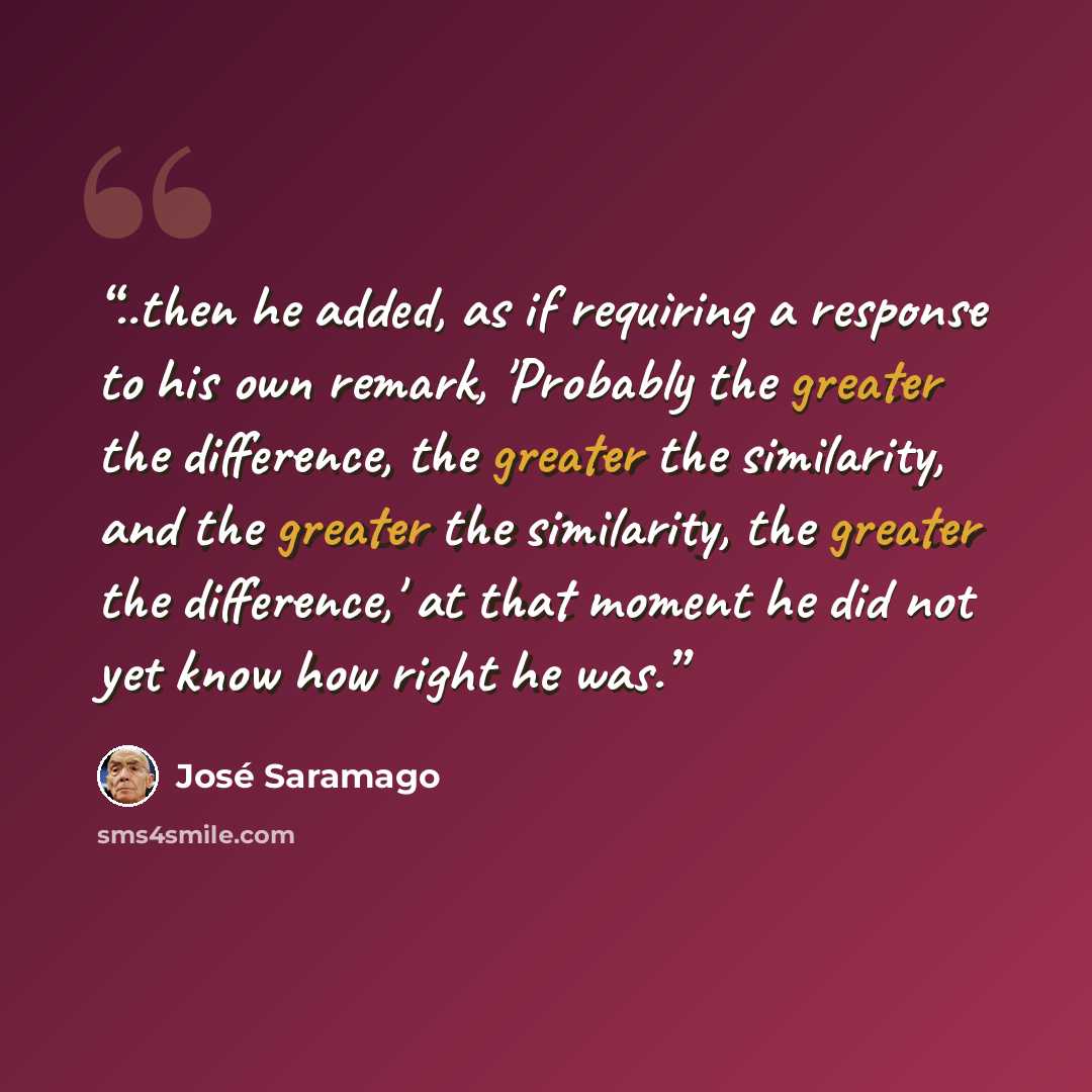 “..then he added, as if requiring a response to his own remark, 'Probably the greater the difference, the greater the similarity, and the greater the similarity, the greater the difference,' at that moment he did not yet know how right he was.” quote by José Saramago