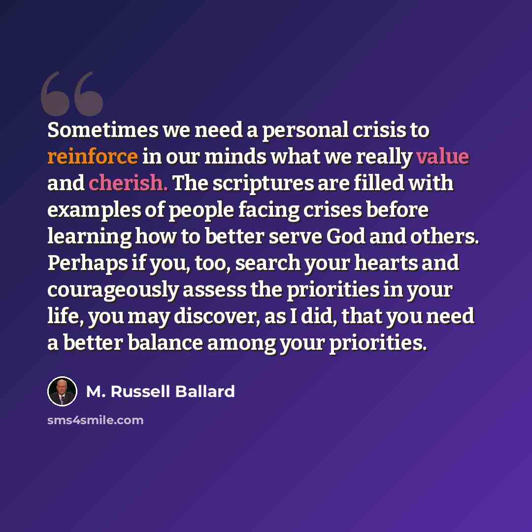 “Sometimes we need a personal crisis to reinforce in our minds what we really value and cherish. The scriptures are filled with examples of people facing crises before learning how to better serve God and others. Perhaps if you, too, search your hearts and courageously assess the priorities in your…” quote by M. Russell Ballard