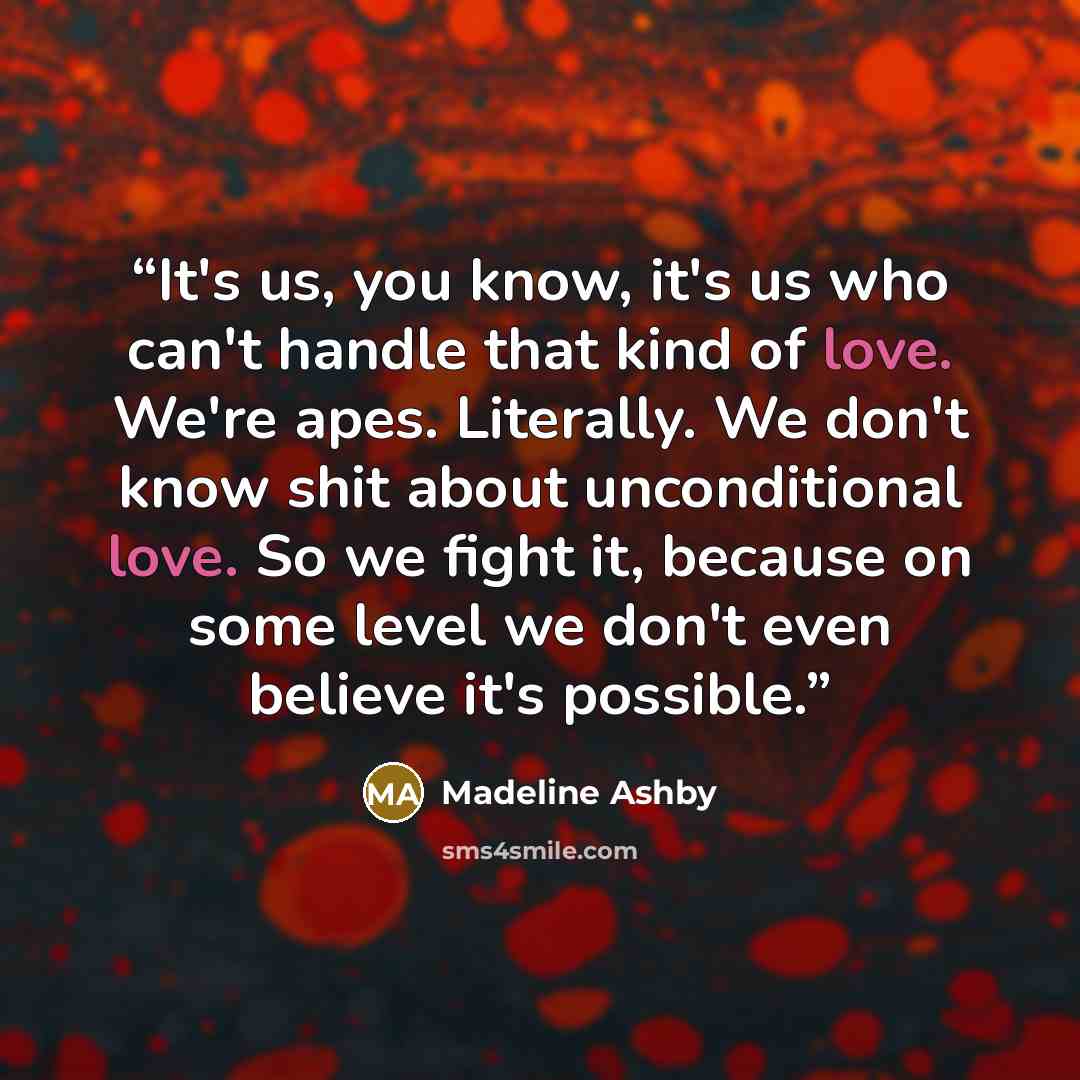 “It's us, you know, it's us who can't handle that kind of love. We're apes. Literally. We don't know shit about unconditional love. So we fight it, because on some level we don't even believe it's possible.” quote by Madeline Ashby