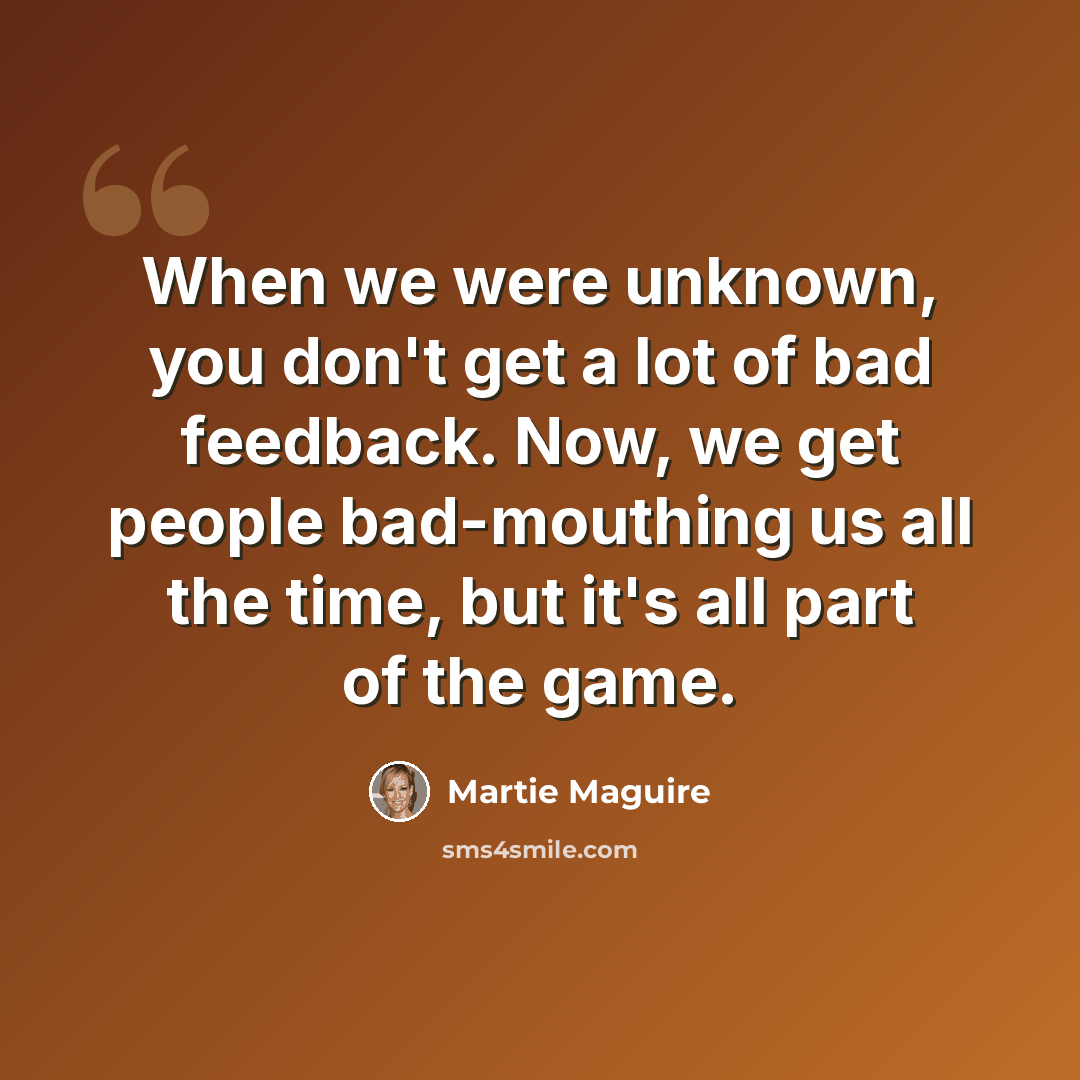 “When we were unknown, you don't get a lot of bad feedback. Now, we get people bad-mouthing us all the time, but it's all part of the game.” quote by Martie Maguire