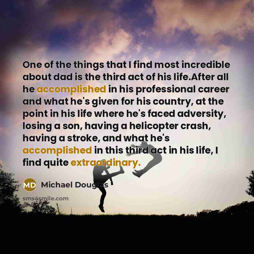 “One of the things that I find most incredible about dad is the third act of his life.After all he accomplished in his professional career and what he's given for his country, at the point in his life where he's faced adversity, losing a son, having a helicopter crash, having a stroke, and what…” quote by Michael Douglas