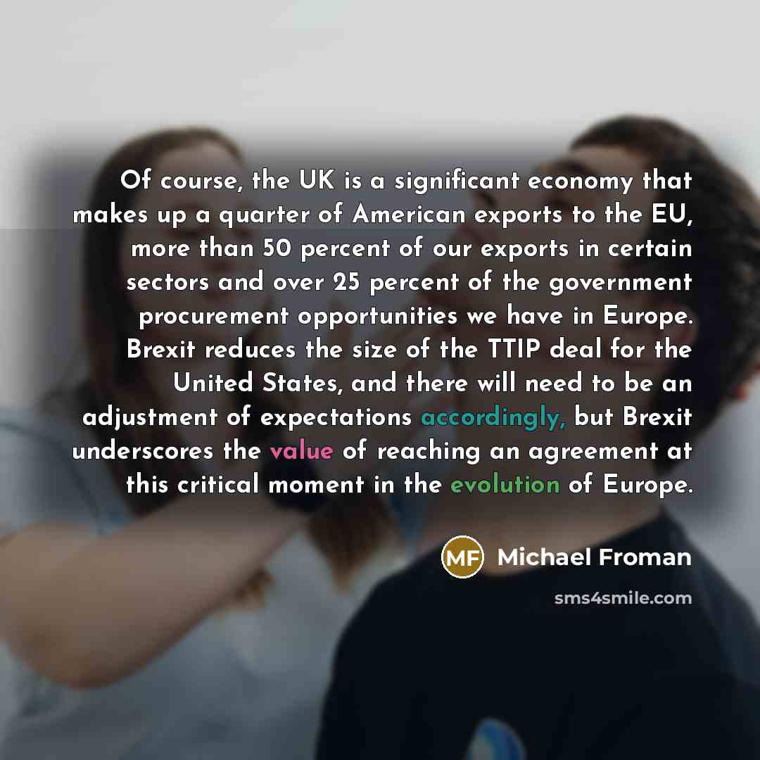 “Of course, the UK is a significant economy that makes up a quarter of American exports to the EU, more than 50 percent of our exports in certain sectors and over 25 percent of the government procurement opportunities we have in Europe. Brexit reduces the size of the TTIP deal for the United…” quote by Michael Froman