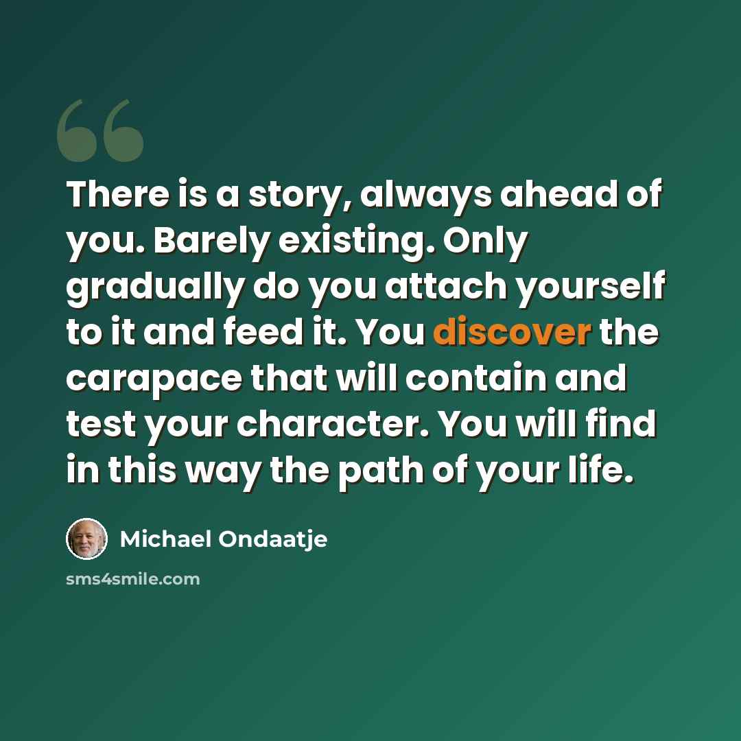“There is a story, always ahead of you. Barely existing. Only gradually do you attach yourself to it and feed it. You discover the carapace that will contain and test your character. You will find in this way the path of your life.” quote by Michael Ondaatje