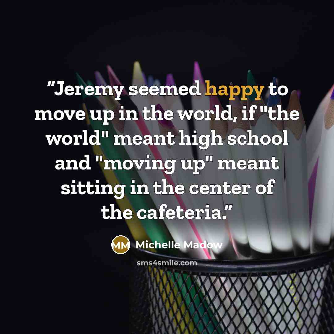 “Jeremy seemed happy to move up in the world, if "the world" meant high school and "moving up" meant sitting in the center of the cafeteria.” quote by Michelle Madow