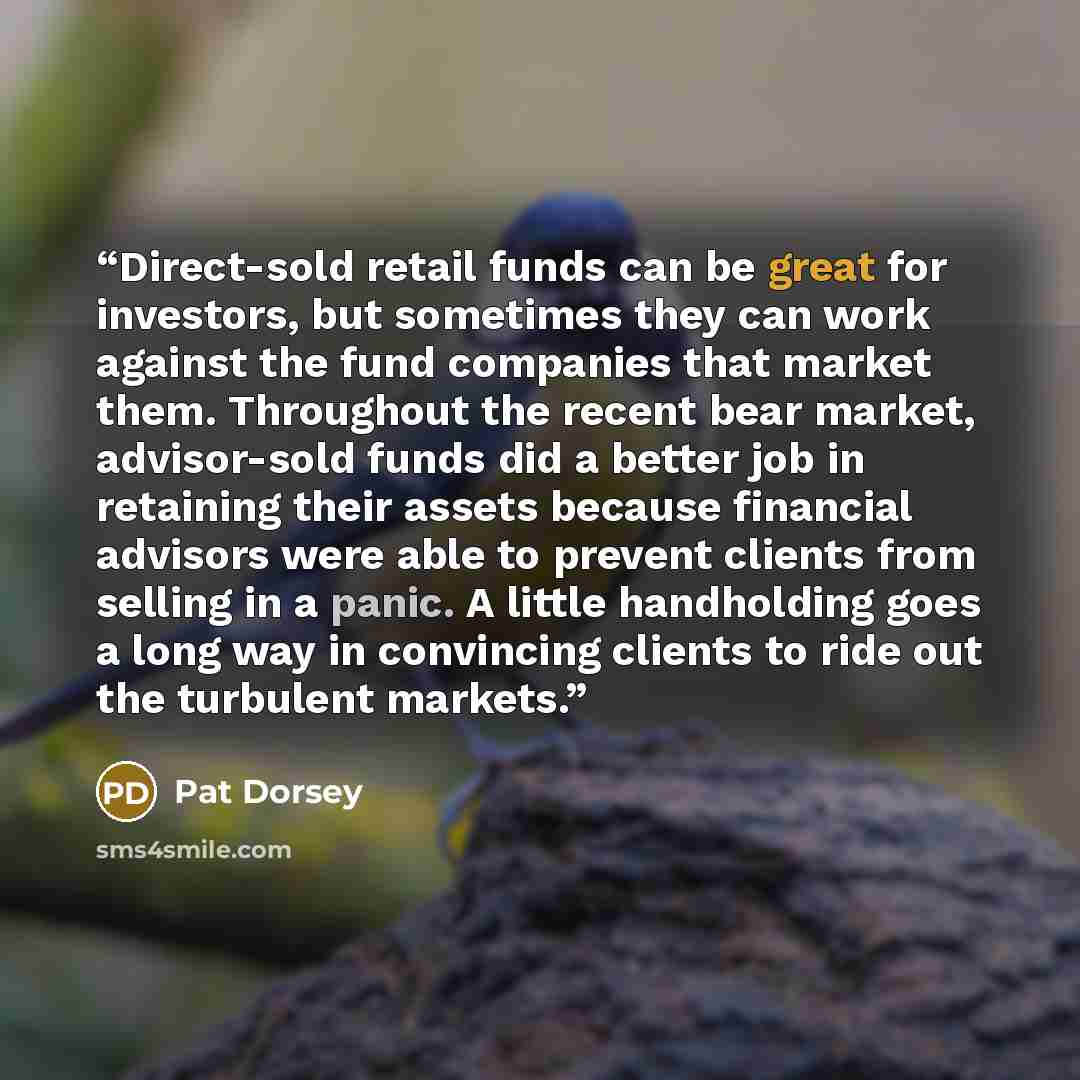 “Direct-sold retail funds can be great for investors, but sometimes they can work against the fund companies that market them. Throughout the recent bear market, advisor-sold funds did a better job in retaining their assets because financial advisors were able to prevent clients from selling in a…” quote by Pat Dorsey