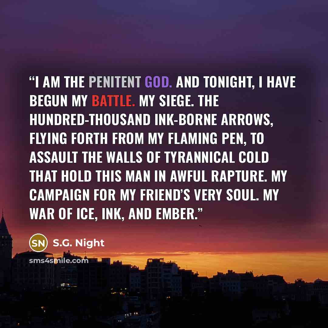 “I am the Penitent God. And tonight, I have begun my battle. My siege. The hundred-thousand Ink-borne arrows, flying forth from my flaming pen, to assault the walls of tyrannical Cold that hold this man in awful rapture. My campaign for my friend’s very soul. My war of Ice, Ink, and Ember.” quote by S.G. Night