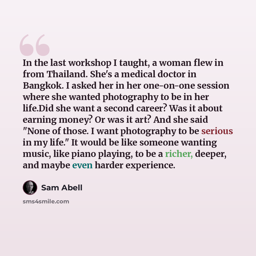 “In the last workshop I taught, a woman flew in from Thailand. She's a medical doctor in Bangkok. I asked her in her one-on-one session where she wanted photography to be in her life.Did she want a second career? Was it about earning money? Or was it art? And she said "None of those. I want…” quote by Sam Abell