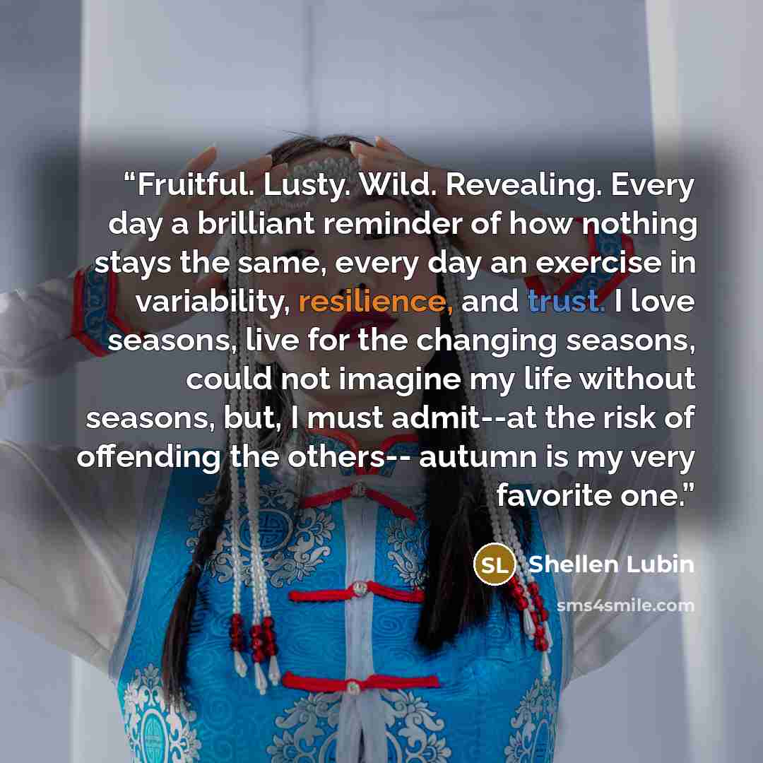 “Fruitful. Lusty. Wild. Revealing. Every day a brilliant reminder of how nothing stays the same, every day an exercise in variability, resilience, and trust. I love seasons, live for the changing seasons, could not imagine my life without seasons, but, I must admit--at the risk of offending the…” quote by Shellen Lubin