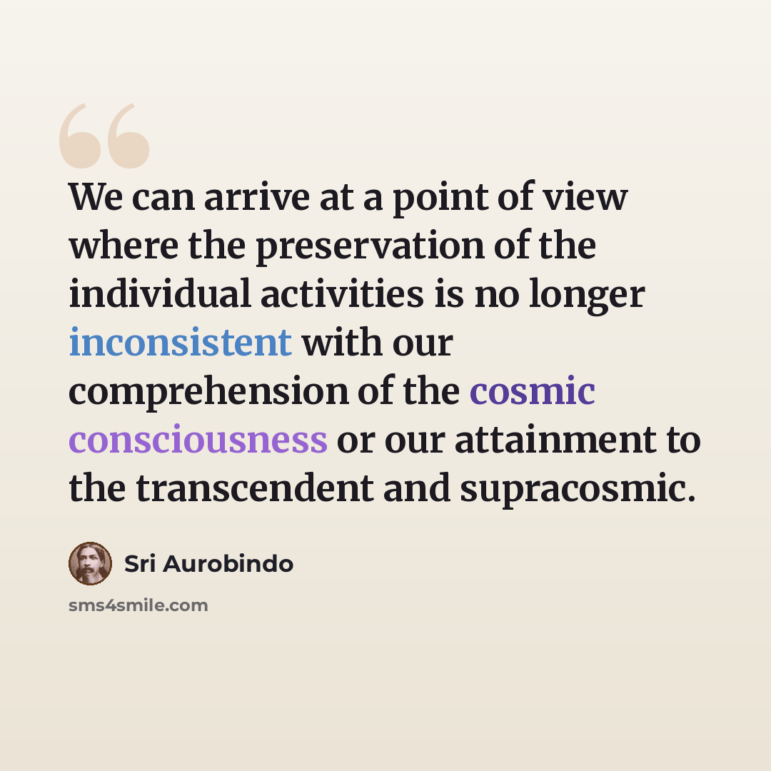 “We can arrive at a point of view where the preservation of the individual activities is no longer inconsistent with our comprehension of the cosmic consciousness or our attainment to the transcendent and supracosmic.” quote by Sri Aurobindo